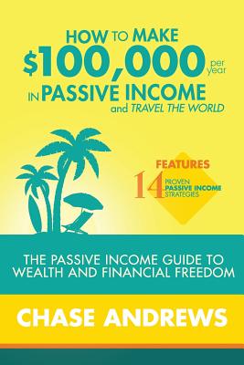 How to Make $100,000 per Year in Passive Income and Travel the World: The Passive Income Guide to Wealth and Financial Freedom - Features 14 Proven Pa - Chase Andrews
