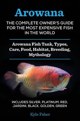 Arowana: The Complete Owner's Guide for the Most Expensive Fish in the World: Arowana Fish Tank, Types, Care, Food, Habitat, Br - Kyle Faber