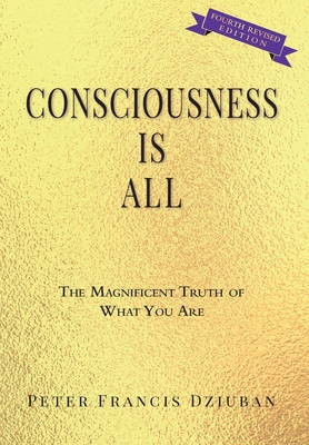 Consciousness Is All: The Magnificent Truth of What You Are - Peter Francis Dziuban