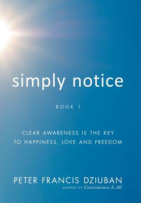 Simply Notice: Clear Awareness is the Key to Happiness, Love and Freedom - Peter Francis Dziuban