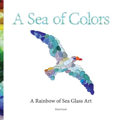 A Sea of Colors: A Rainbow of Sea Glass Art - Kirsti Scott