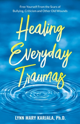 Healing Everyday Traumas: Free Yourself from the Scars of Bullying, Criticism and Other Old Wounds - Lynn Mary Karjala