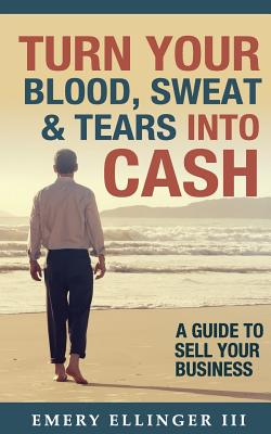 Turn Your Blood, Sweat & Tears Into Cash: A Guide To Sell Your Business - Emery Ellinger