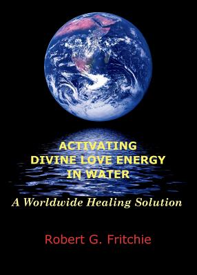 Activating Divine Love Energy in Water: A Worldwide Healing Solution - Robert G. Fritchie
