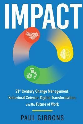Impact: 21st Century Change Management, Behavioral Science, Digital Transformation, and the Future of Work - Paul Gibbons