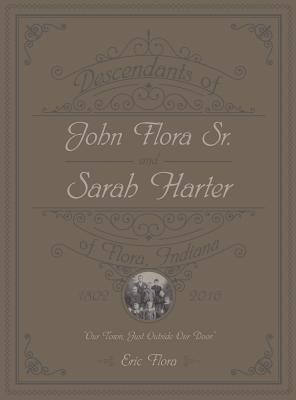 Descendants of John Flora, Sr. and Sarah Harter, of Flora, Indiana 1802-2016: Our Town, Just Outside Our Door - Eric E. Flora