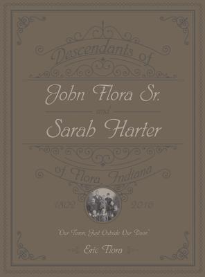 Descendants of John Flora, Sr. and Sarah Harter, of Flora, Indiana 1802-2016: Our Town, Just Outside Our Door - Eric E. Flora