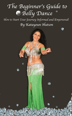 The Beginner's Guide to Belly Dance: How to Start Your Journey Informed and Empowered - Katayoun Hutson