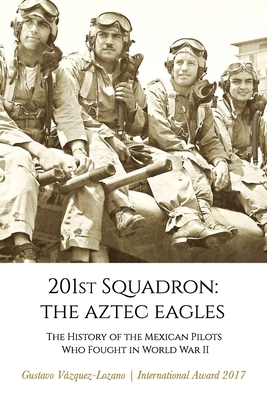 201st Squadron: The Aztec Eagles: The History of the Mexican Pilots Who Fought in World War II - Gustavo Vázquez Lozano