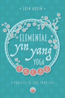 Elemental Yin Yang Yoga: A Practice to Fuel Your Life - Erin Aquin