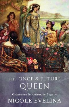 The Once and Future Queen: Guinevere in Arthurian Legend - Nicole Evelina
