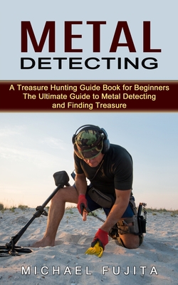 Metal Detecting: A Treasure Hunting Guide Book for Beginners (The Ultimate Guide to Metal Detecting and Finding Treasure) - Michael Fujita