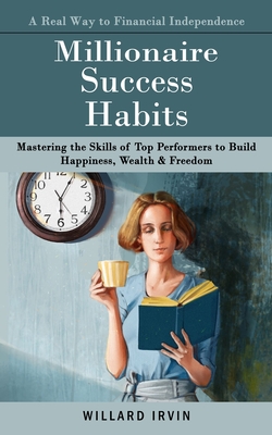 Millionaire Success Habits: A Real Way to Financial Independence (Mastering the Skills of Top Performers to Build Happiness, Wealth & Freedom) - Willard Irvin