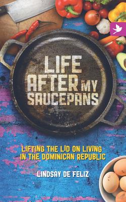 Life After My Saucepans: Lifting the Lid on Living in the Dominican Republic - Lindsay De Feliz