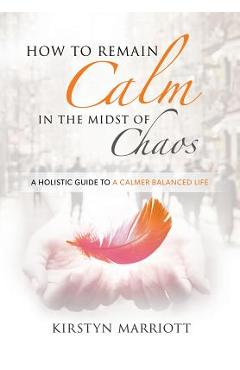 Coperta cărții 'How to Remain Calm In the Midst of Chaos: A Holistic Guide to a Calmer Balanced Life - Kirstyn E. Marriott'