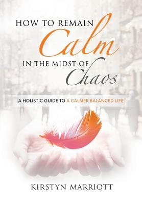 How to Remain Calm In the Midst of Chaos: A Holistic Guide to a Calmer Balanced Life - Kirstyn E. Marriott