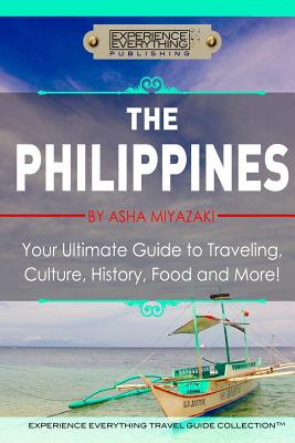 The Philippines: Your Ultimate Guide to Traveling, Culture, History, Food and More: Experience Everything Travel Guide Collection - Asha Miyazaki