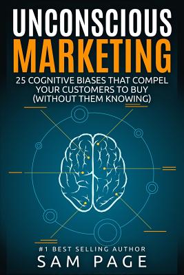 Unconscious Marketing: 25 Cognitive Biases That Compel Your Customers To Buy (Without Them Knowing) - Sam Page
