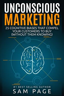Unconscious Marketing: 25 Cognitive Biases That Compel Your Customers To Buy (Without Them Knowing) - Sam Page