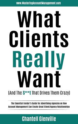 What Clients Really Want (And The S**t That Drives Them Crazy): The Essential Insider's Guide for Advertising Agencies on How Account Management Can C - Chantell Glenville