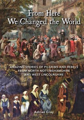 From Here We Changed the World: Amazing Stories of Pilgrim and Rebels from North Nottinghamshire and West Lincolnshire - Adrian Gray