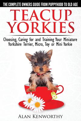 Teacup Yorkies - The Complete Owners Guide. Choosing, Caring for and Training Your Miniature Yorkshire Terrier, Micro, Toy or Mini Yorkie. - Alan Kenworthy