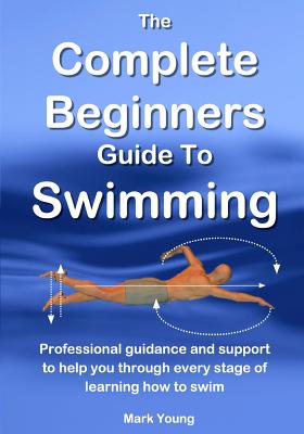 The Complete Beginners Guide To Swimming: Professional guidance and support to help you through every stage of learning how to swim - Mark Young