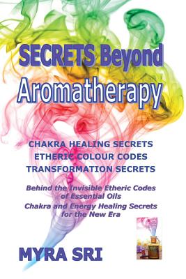 Secrets Beyond Aromatherapy: Chakra Healing Secrets, Etheric Colour Codes, Transformation Secrets: Behind the Invisible Etheric Codes of Essential - Myra Sri