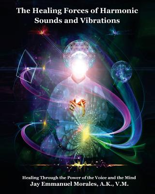 The Healing Forces of Harmonic Sounds and Vibrations: Healing Through the Power of the Voice and the Mind - Jay Emmanuel Morales