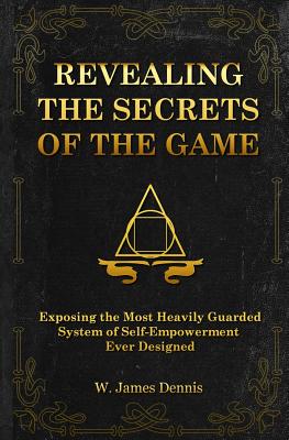 Revealing the Secrets of the Game: Exposing the Most Closely Guarded System of Self-Empowerment Ever Designed - W. James Dennis