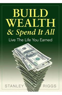 Coperta cărții 'Build Wealth & Spend It All: Live the Life You Earned - Stanley Arthur Riggs'