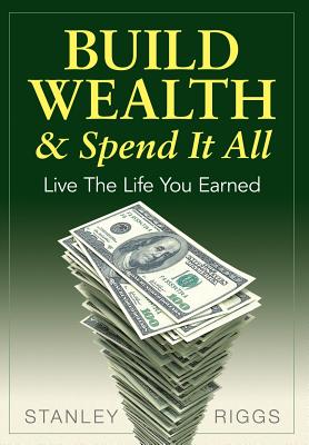 Build Wealth & Spend It All: Live the Life You Earned - Stanley Arthur Riggs