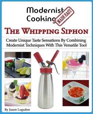 Modernist Cooking Made Easy: The Whipping Siphon: Create Unique Taste Sensations By Combining Modernist Techniques With This Versatile Tool - Jason Logsdon