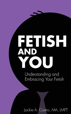 Fetish and You: Understanding and Embracing Your Fetish - Jackie A. Castro Ma Lmft