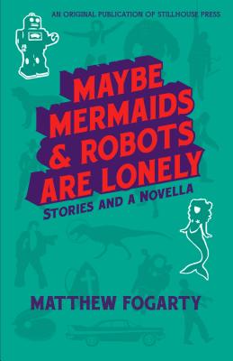 Maybe Mermaids & Robots are Lonely: Stories and a Novella - Matthew Fogarty