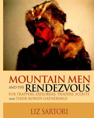 Mountain Men and the Rendezvous: Fur Trappers, Explorers, Traders, Scouts and Their Rowdy Gatherings - Liz Sartori