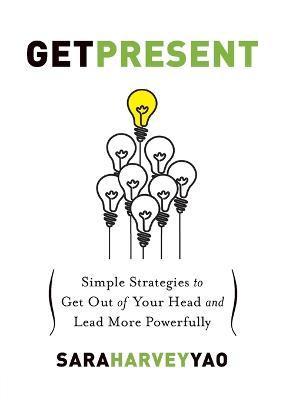 Get Present: Simple Strategies to Get Out of Your Head and Lead More Powerfully - Sara Harvey Yao