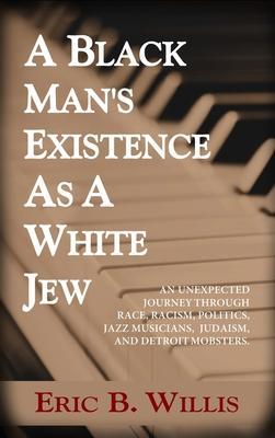 A Black Man's Existence as a White Jew: An Unexpected Journey Through Race, Racism, Politics, Jazz Musicians, Judaism, and Detroit Mobsters - Eric B. Willis