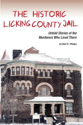 The Historic Licking County Jail: Untold Stories of the Murderers Who Lived There - Neil D. Phelps
