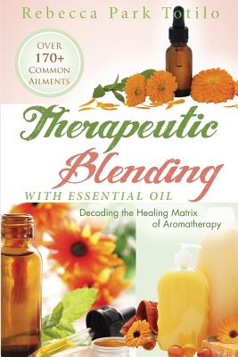 Therapeutic Blending With Essential Oil: Decoding the Healing Matrix of Aromatherapy - Rebecca Park Totilo
