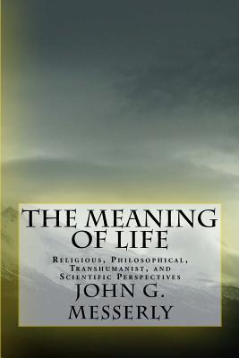 The Meaning of Life: Religious, Philosophical, Transhumanist, and Scientific Perspectives - John G. Messerly Phd