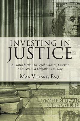 Investing in Justice: An Introduction to Legal Finance, Lawsuit Advances and Litigation Funding - Max Volsky