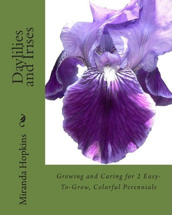 Daylilies and Irises: Growing and Caring for 2 Easy-To-Grow, Colorful Perennials - Miranda Hopkins