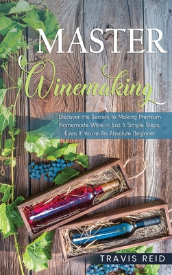 Master Winemaking: Discover the Secrets to Making Premium Homemade Wine in Just 5 Simple Steps, Even If You're An Absolute Beginner - Travis Reid