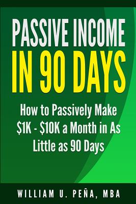 Passive Income in 90 Days: How to Passively Make $1K - $10K a Month in as Little as 90 Days - William U. Pena Mba