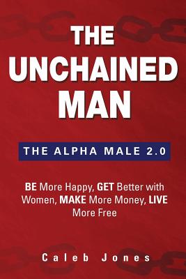 The Unchained Man: The Alpha Male 2.0: Be More Happy, Make More Money, Get Better with Women, Live More Free - Caleb Jones