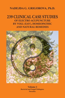 239 Clinical Case Studies of Electro Acupuncture by Voll (Eav), Homeopathic and Natural Remedies: Volume 2. Bacterial and Fungal Pathogens. Parasites. - Nadejda G. Grigorova