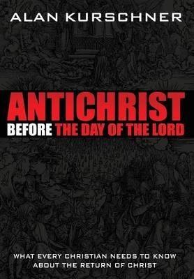 Antichrist Before the Day of the Lord: What Every Christian Needs to Know about the Return of Christ - Alan E. Kurschner
