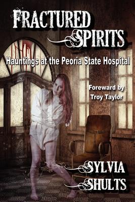 Fractured Spirits: Hauntings at the Peoria State Hospital - Sylvia Shults