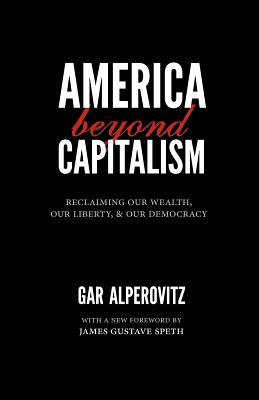 America Beyond Capitalism: Reclaiming Our Wealth, Our Liberty, and Our Democracy - Gar Alperovitz